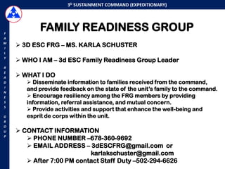3D SUSTAINMENT COMMAND (EXPEDITIONARY)




F
           FAMILY READINESS GROUP
A
M
I
     3D ESC FRG – MS. KARLA SCHUSTER
L
Y
     WHO I AM – 3d ESC Family Readiness Group Leader
R
E
A    WHAT I DO
D       Disseminate information to families received from the command,
I
N
       and provide feedback on the state of the unit‟s family to the command.
E       Encourage resiliency among the FRG members by providing
S      information, referral assistance, and mutual concern.
S
        Provide activities and support that enhance the well-being and
G      esprit de corps within the unit.
R
O
U    CONTACT INFORMATION
P
        PHONE NUMBER –678-360-9692
        EMAIL ADDRESS – 3dESCFRG@gmail.com or
                           karlakschuster@gmail.com
        After 7:00 PM contact Staff Duty –502-294-6626
 
