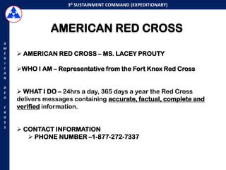 3D SUSTAINMENT COMMAND (EXPEDITIONARY)




              AMERICAN RED CROSS
A
M
E    AMERICAN RED CROSS – MS. LACEY PROUTY
R
I
C   WHO I AM – Representative from the Fort Knox Red Cross
A
N

R
E    WHAT I DO – 24hrs a day, 365 days a year the Red Cross
D
    delivers messages containing accurate, factual, complete and
C   verified information.
R
O
S
S
     CONTACT INFORMATION
        PHONE NUMBER –1-877-272-7337
 
