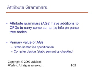 Copyright © 2007 Addison-
Wesley. All rights reserved. 1-23
Attribute Grammars
• Attribute grammars (AGs) have additions to
CFGs to carry some semantic info on parse
tree nodes
• Primary value of AGs:
– Static semantics specification
– Compiler design (static semantics checking)
 