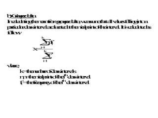 b
)
G
r
o
u
p
e
d
d
a
t
a
I
n
c
a
l
c
u
l
a
t
i
n
g
t
h
e
m
e
a
n
f
r
o
m
g
r
o
u
p
e
d
d
a
t
a
,w
e
a
s
s
u
m
e
t
h
a
ta
l
lv
a
l
u
e
s
f
a
l
l
i
n
g
i
n
t
o
a
p
a
r
t
i
c
u
l
a
r
c
l
a
s
s
i
n
t
e
r
v
a
la
r
e
l
o
c
a
t
e
d
a
tt
h
e
m
i
d
-
p
o
i
n
to
f
t
h
e
i
n
t
e
r
v
a
l
.I
ti
s
c
a
l
c
u
l
a
t
e
d
a
s
f
o
l
l
o
w
:
x
=
m
f
f
i i
i
=
1
k
i
i
=
1
k


w
h
e
r
e
,
k
=
t
h
e
n
u
m
b
e
r
o
f
c
l
a
s
s
i
n
t
e
r
v
a
l
s
m
i=
t
h
e
m
i
d
-
p
o
i
n
to
f
t
h
e
i
t
h
c
l
a
s
s
i
n
t
e
r
v
a
l
f
i=
t
h
e
f
r
e
q
u
e
n
c
y
o
f
t
h
e
i
t
h
c
l
a
s
s
i
n
t
e
r
v
a
l
 