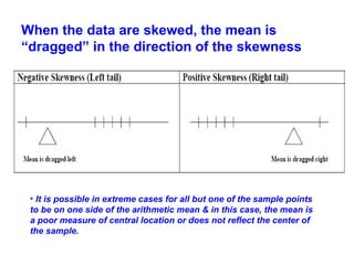When the data are skewed, the mean is
“dragged” in the direction of the skewness
• It is possible in extreme cases for all but one of the sample points
to be on one side of the arithmetic mean & in this case, the mean is
a poor measure of central location or does not reflect the center of
the sample.
 