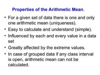 Properties of the Arithmetic Mean.
• For a given set of data there is one and only
one arithmetic mean (uniqueness).
• Easy to calculate and understand (simple).
• Influenced by each and every value in a data
set
• Greatly affected by the extreme values.
• In case of grouped data if any class interval
is open, arithmetic mean can not be
calculated.
 