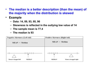 • The median is a better description (than the mean) of
the majority when the distribution is skewed
• Example
– Data: 14, 89, 93, 95, 96
– Skewness is reflected in the outlying low value of 14
– The sample mean is 77.4
– The median is 93
 