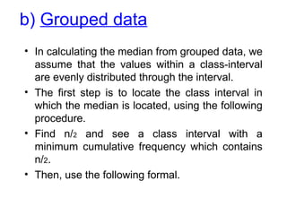 b) Grouped data
• In calculating the median from grouped data, we
assume that the values within a class-interval
are evenly distributed through the interval.
• The first step is to locate the class interval in
which the median is located, using the following
procedure.
• Find n/2 and see a class interval with a
minimum cumulative frequency which contains
n/2.
• Then, use the following formal.
 
