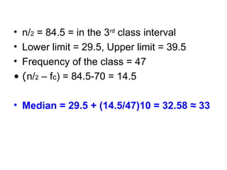 • n/2 = 84.5 = in the 3rd
class interval
• Lower limit = 29.5, Upper limit = 39.5
• Frequency of the class = 47
• (n/2 – fc) = 84.5-70 = 14.5
• Median = 29.5 + (14.5/47)10 = 32.58 ≈ 33
 