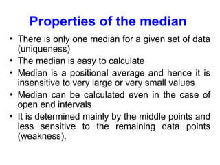 Properties of the median
• There is only one median for a given set of data
(uniqueness)
• The median is easy to calculate
• Median is a positional average and hence it is
insensitive to very large or very small values
• Median can be calculated even in the case of
open end intervals
• It is determined mainly by the middle points and
less sensitive to the remaining data points
(weakness).
 
