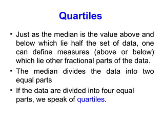 Quartiles
• Just as the median is the value above and
below which lie half the set of data, one
can define measures (above or below)
which lie other fractional parts of the data.
• The median divides the data into two
equal parts
• If the data are divided into four equal
parts, we speak of quartiles.
 