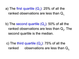 a) The first quartile (Q1
): 25% of all the
ranked observations are less than Q1.
b) The second quartile (Q2
): 50% of all the
ranked observations are less than Q2
. The
second quartile is the median.
c) The third quartile (Q3
): 75% of all the
ranked observations are less than Q3.
 