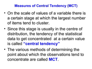 Measures of Central Tendency (MCT)
• On the scale of values of a variable there is
a certain stage at which the largest number
of items tend to cluster.
• Since this stage is usually in the centre of
distribution, the tendency of the statistical
data to get concentrated at a certain value
is called “central tendency”
• The various methods of determining the
point about which the observations tend to
concentrate are called MCT.
 