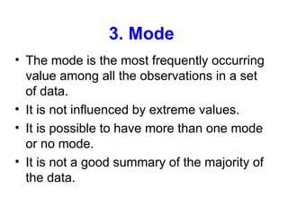 3. Mode
• The mode is the most frequently occurring
value among all the observations in a set
of data.
• It is not influenced by extreme values.
• It is possible to have more than one mode
or no mode.
• It is not a good summary of the majority of
the data.
 