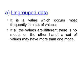 • It is a value which occurs most
frequently in a set of values.
• If all the values are different there is no
mode, on the other hand, a set of
values may have more than one mode.
a) Ungrouped data
 