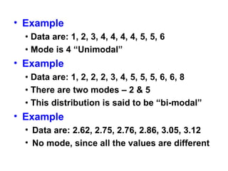 • Example
• Data are: 1, 2, 3, 4, 4, 4, 4, 5, 5, 6
• Mode is 4 “Unimodal”
• Example
• Data are: 1, 2, 2, 2, 3, 4, 5, 5, 5, 6, 6, 8
• There are two modes – 2 & 5
• This distribution is said to be “bi-modal”
• Example
• Data are: 2.62, 2.75, 2.76, 2.86, 3.05, 3.12
• No mode, since all the values are different
 