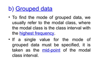 b) Grouped data
• To find the mode of grouped data, we
usually refer to the modal class, where
the modal class is the class interval with
the highest frequency.
• If a single value for the mode of
grouped data must be specified, it is
taken as the mid-point of the modal
class interval.
 