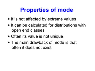 Properties of mode
 It is not affected by extreme values
 It can be calculated for distributions with
open end classes
 Often its value is not unique
 The main drawback of mode is that
often it does not exist
 