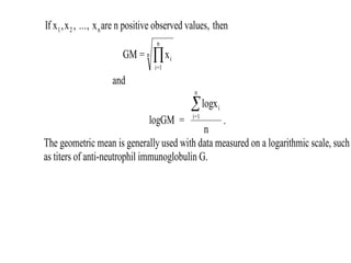 If x x ..., x are n positive observed values, then
GM = x
1 2 n
i
i=1
n
n
, ,

and
logGM =
logx
n
i
i=1
n

.
The geometric mean is generally used with data measured on a logarithmic scale, such
as titers of anti-neutrophil immunoglobulin G.
 
