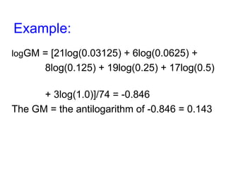 Example:
logGM = [21log(0.03125) + 6log(0.0625) +
8log(0.125) + 19log(0.25) + 17log(0.5)
+ 3log(1.0)]/74 = -0.846
The GM = the antilogarithm of -0.846 = 0.143
 