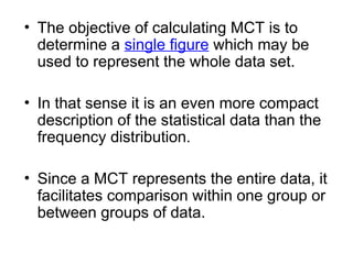 • The objective of calculating MCT is to
determine a single figure which may be
used to represent the whole data set.
• In that sense it is an even more compact
description of the statistical data than the
frequency distribution.
• Since a MCT represents the entire data, it
facilitates comparison within one group or
between groups of data.
 