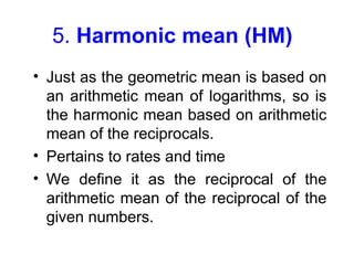 5. Harmonic mean (HM)
• Just as the geometric mean is based on
an arithmetic mean of logarithms, so is
the harmonic mean based on arithmetic
mean of the reciprocals.
• Pertains to rates and time
• We define it as the reciprocal of the
arithmetic mean of the reciprocal of the
given numbers.
 