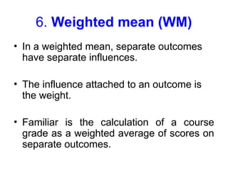 6. Weighted mean (WM)
• In a weighted mean, separate outcomes
have separate influences.
• The influence attached to an outcome is
the weight.
• Familiar is the calculation of a course
grade as a weighted average of scores on
separate outcomes.
 