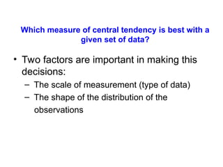 Which measure of central tendency is best with a
given set of data?
• Two factors are important in making this
decisions:
– The scale of measurement (type of data)
– The shape of the distribution of the
observations
 