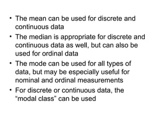 • The mean can be used for discrete and
continuous data
• The median is appropriate for discrete and
continuous data as well, but can also be
used for ordinal data
• The mode can be used for all types of
data, but may be especially useful for
nominal and ordinal measurements
• For discrete or continuous data, the
“modal class” can be used
 