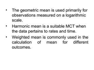 • The geometric mean is used primarily for
observations measured on a logarithmic
scale.
• Harmonic mean is a suitable MCT when
the data pertains to rates and time.
• Weighted mean is commonly used in the
calculation of mean for different
outcomes.
 