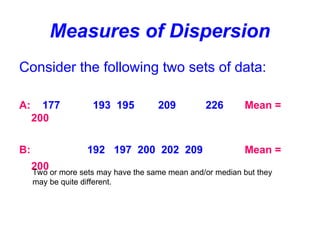 Measures of Dispersion
Consider the following two sets of data:
A: 177 193 195 209 226 Mean =
200
B: 192 197 200 202 209 Mean =
200
Two or more sets may have the same mean and/or median but they
may be quite different.
 