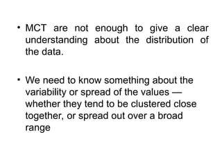 • MCT are not enough to give a clear
understanding about the distribution of
the data.
• We need to know something about the
variability or spread of the values —
whether they tend to be clustered close
together, or spread out over a broad
range
 