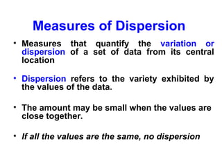 Measures of Dispersion
• Measures that quantify the variation or
dispersion of a set of data from its central
location
• Dispersion refers to the variety exhibited by
the values of the data.
• The amount may be small when the values are
close together.
• If all the values are the same, no dispersion
 