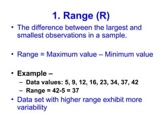 1. Range (R)
• The difference between the largest and
smallest observations in a sample.
• Range = Maximum value – Minimum value
• Example –
– Data values: 5, 9, 12, 16, 23, 34, 37, 42
– Range = 42-5 = 37
• Data set with higher range exhibit more
variability
 