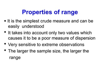 Properties of range
 It is the simplest crude measure and can be
easily understood
 It takes into account only two values which
causes it to be a poor measure of dispersion
 Very sensitive to extreme observations
 The larger the sample size, the larger the
range
 