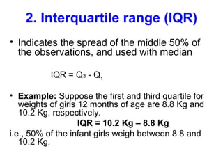 2. Interquartile range (IQR)
• Indicates the spread of the middle 50% of
the observations, and used with median
IQR = Q3 - Q1
• Example: Suppose the first and third quartile for
weights of girls 12 months of age are 8.8 Kg and
10.2 Kg, respectively.
IQR = 10.2 Kg – 8.8 Kg
i.e., 50% of the infant girls weigh between 8.8 and
10.2 Kg.
 
