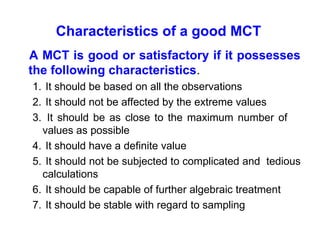Characteristics of a good MCT
A MCT is good or satisfactory if it possesses
the following characteristics.
1. It should be based on all the observations
2. It should not be affected by the extreme values
3. It should be as close to the maximum number of
values as possible
4. It should have a definite value
5. It should not be subjected to complicated and tedious
calculations
6. It should be capable of further algebraic treatment
7. It should be stable with regard to sampling
 