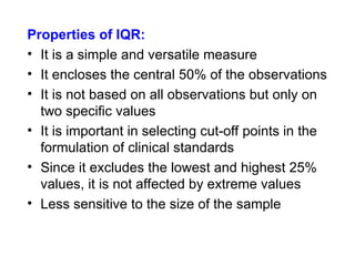Properties of IQR:
• It is a simple and versatile measure
• It encloses the central 50% of the observations
• It is not based on all observations but only on
two specific values
• It is important in selecting cut-off points in the
formulation of clinical standards
• Since it excludes the lowest and highest 25%
values, it is not affected by extreme values
• Less sensitive to the size of the sample
 