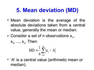 5. Mean deviation (MD)
• Mean deviation is the average of the
absolute deviations taken from a central
value, generally the mean or median.
• Consider a set of n observations x1
,
x2
, ..., xn
. Then:
• ‘A’ is a central value (arithmetic mean or
median).
MD
1
n
x A
i
i 1
n
 


 