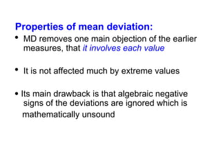 Properties of mean deviation:
 MD removes one main objection of the earlier
measures, that it involves each value
 It is not affected much by extreme values
 Its main drawback is that algebraic negative
signs of the deviations are ignored which is
mathematically unsound
 