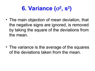 6. Variance (2
, s2
)
• The main objection of mean deviation, that
the negative signs are ignored, is removed
by taking the square of the deviations from
the mean.
• The variance is the average of the squares
of the deviations taken from the mean.
 