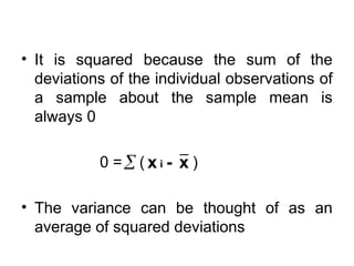 • It is squared because the sum of the
deviations of the individual observations of
a sample about the sample mean is
always 0
0 = ( )
• The variance can be thought of as an
average of squared deviations
 - x
x i
 