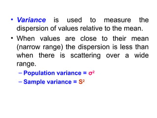 • Variance is used to measure the
dispersion of values relative to the mean.
• When values are close to their mean
(narrow range) the dispersion is less than
when there is scattering over a wide
range.
– Population variance = σ2
– Sample variance = S2
 