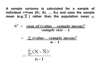 A sample variance is calculated for a sample of
individual values (X1, X2, … Xn) and uses the sample
mean (e.g. ) rather than the population mean µ.
 