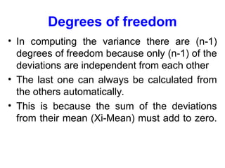 Degrees of freedom
• In computing the variance there are (n-1)
degrees of freedom because only (n-1) of the
deviations are independent from each other
• The last one can always be calculated from
the others automatically.
• This is because the sum of the deviations
from their mean (Xi-Mean) must add to zero.
 