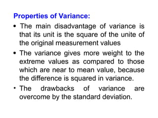 Properties of Variance:
 The main disadvantage of variance is
that its unit is the square of the unite of
the original measurement values
 The variance gives more weight to the
extreme values as compared to those
which are near to mean value, because
the difference is squared in variance.
• The drawbacks of variance are
overcome by the standard deviation.
 
