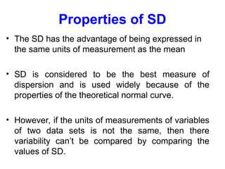Properties of SD
• The SD has the advantage of being expressed in
the same units of measurement as the mean
• SD is considered to be the best measure of
dispersion and is used widely because of the
properties of the theoretical normal curve.
• However, if the units of measurements of variables
of two data sets is not the same, then there
variability can’t be compared by comparing the
values of SD.
 