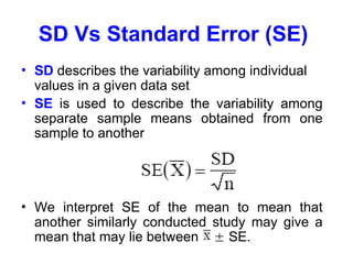 SD Vs Standard Error (SE)
• SD describes the variability among individual
values in a given data set
• SE is used to describe the variability among
separate sample means obtained from one
sample to another
• We interpret SE of the mean to mean that
another similarly conducted study may give a
mean that may lie between  SE.
 