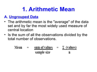 1. Arithmetic Mean
A. Ungrouped Data
• The arithmetic mean is the "average" of the data
set and by far the most widely used measure of
central location
• Is the sum of all the observations divided by the
total number of observations.
 