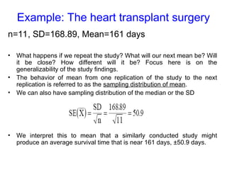 Example: The heart transplant surgery
n=11, SD=168.89, Mean=161 days
• What happens if we repeat the study? What will our next mean be? Will
it be close? How different will it be? Focus here is on the
generalizability of the study findings.
• The behavior of mean from one replication of the study to the next
replication is referred to as the sampling distribution of mean.
• We can also have sampling distribution of the median or the SD
• We interpret this to mean that a similarly conducted study might
produce an average survival time that is near 161 days, ±50.9 days.
 