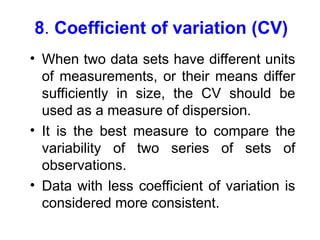 8. Coefficient of variation (CV)
• When two data sets have different units
of measurements, or their means differ
sufficiently in size, the CV should be
used as a measure of dispersion.
• It is the best measure to compare the
variability of two series of sets of
observations.
• Data with less coefficient of variation is
considered more consistent.
 