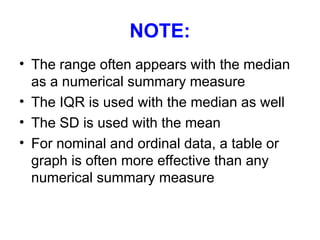 NOTE:
• The range often appears with the median
as a numerical summary measure
• The IQR is used with the median as well
• The SD is used with the mean
• For nominal and ordinal data, a table or
graph is often more effective than any
numerical summary measure
 