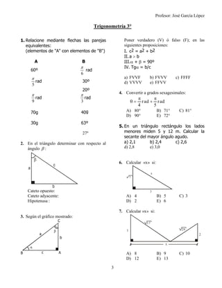 Profesor: José García López
3
Trigonometría 3°
1. Relacione mediante flechas las parejas
equivalentes:
(elementos de "A" con elementos de "B")
A B
60º
6

rad
5

rad 30º
20º
9

rad
3

rad
70g 40g
30g 63º
27º
2. En el triángulo determinar con respecto al
ángulo  :
Cateto opuesto:
Cateto adyacente:
Hipotenusa :
3. Según el gráfico mostrado:
Poner verdadero (V) ó falso (F); en las
siguientes proposiciones:
I. c2 = a2 + b2
 II.a  b
III. +  = 90º
IV. Tg = b/c
a) FVVF b) FVVV c) FFFF
d) VVVV e) FFVV
4. Convertir a grados sexagesimales:
A) 80° B) 71° C) 81°
D) 90° E) 72°
5. En un triángulo rectángulo los lados
menores miden 5 y 12 m. Calcular la
secante del mayor ángulo agudo.
a) 2,1 b) 2,4 c) 2,6
d) 2,8 e) 3,0
6. Calcular «x» si:
A) 4 B) 5 C) 3
D) 2 E) 6
7. Calcular «x» si:
A) 8 B) 9 C) 10
D) 12 E) 13
a
b
c

rad rad
4 5
 
  
3
x
7
1
x
2
17
29
 
