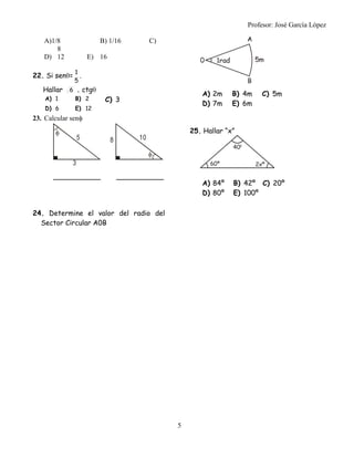 Profesor: José García López
5
A)1/8 B) 1/16 C)
8
D) 12 E) 16
22. Si sen=
5
1
.
Hallar 6 . ctg
A) 1 B) 2 C) 3
D) 6 E) 12
23. Calcular sen
24. Determine el valor del radio del
Sector Circular A0B
A) 2m B) 4m C) 5m
D) 7m E) 6m
25. Hallar “x”
A) 84º B) 42º C) 20º
D) 80º E) 100º
3
5

8 10

 